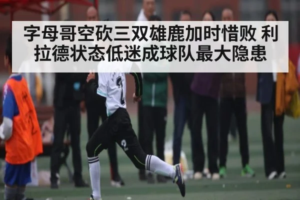 字母哥空砍三双雄鹿加时惜败 利拉德状态低迷成球队最大隐患