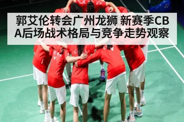郭艾伦转会广州龙狮 新赛季CBA后场战术格局与竞争走势观察